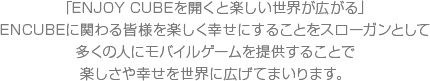 ENCUBEに関わる皆様を楽しく幸せにすることをスローガンとして多くの人にモバイルゲームを提供することで楽しさや幸せを世界に広げてまいります。