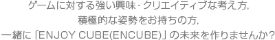 ゲームに対する強い興味・クリエイティブな考え方,積極的な姿勢をお持ちの方,緒に「ENJOY CUBE(ENCUBE)」の未来を作りませんか？