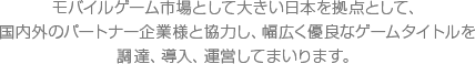 モバイルゲーム市場として大きい日本を拠点として、国内外のパートナー企業様と協力し、幅広く優良なゲームタイトルを調達、導入、運営してまいります。