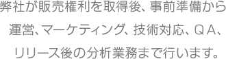 弊社が販売権利を取得後、事前準備から運営、マーケティング、技術対応、ＱＡ、リリース後の分析業務まで行います。