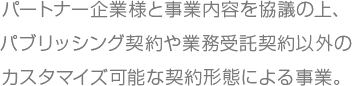 パートナー企業様と事業内容を協議の上、パブリッシング契約や業務受託契約以外のカスタマイズ可能な契約形態による事業。