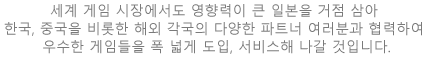 세계 게임 시장에서도 영향력이 큰 일본을 거점 삼아 한국, 중국을 비롯한 해외 각국의 다양한 파트너 여러분과 협력하여 우수한 게임들을 폭 넓게 도입, 서비스해 나갈 것입니다.