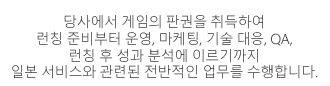 당사에서 게임의 판권을 취득하여 런칭 준비부터 운영, 마케팅, 기술 대응, QA, 런칭 후 성과 분석까지 일본 서비스와 관련된 전반적인  업무를 수행합니다.