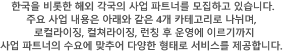 한국을 비롯한 해외 각국의 사업 파트너를 모집하고 있습니다. 주요 사업 내용은 아래와 같은 4개 카테고리로 나뉘며, 로컬라이징, 컬쳐라이징, 런칭 후 운영에 이르기까지 사업 파트너의 수요에 맞추어 다양한 형태로 서비스를 제공합니다.